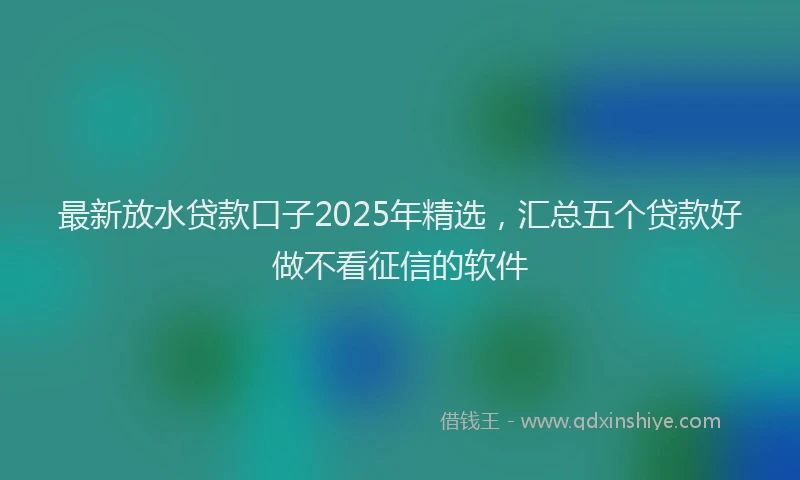 最新放水贷款口子2025年精选，汇总五个贷款好做不看征信的软件