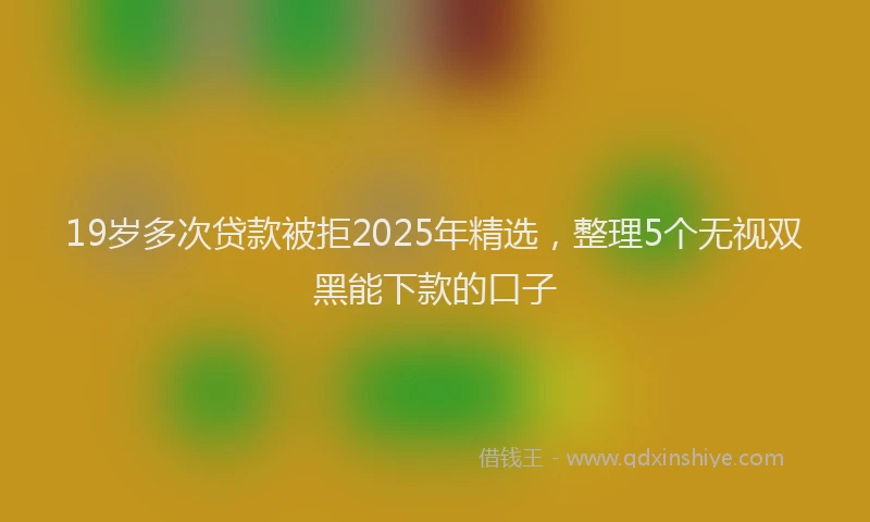 19岁多次贷款被拒2025年精选，整理5个无视双黑能下款的口子
