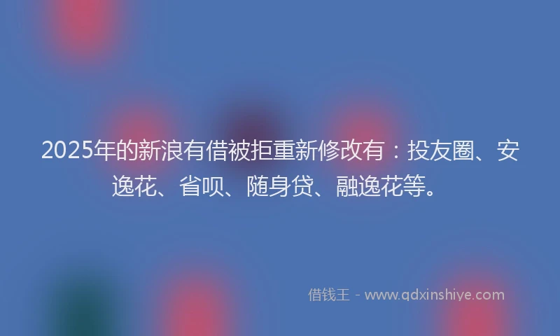 2025年的新浪有借被拒重新修改有：投友圈、安逸花、省呗、随身贷、融逸花等。