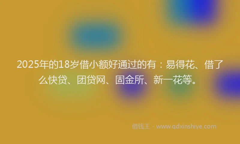 2025年的18岁借小额好通过的有：易得花、借了么快贷、团贷网、固金所、新一花等。