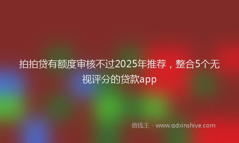 拍拍贷有额度审核不过2025年推荐，整合5个无视评分的贷款app
