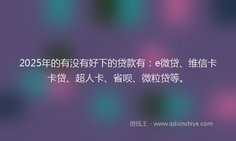 2025年的有没有好下的贷款有：e微贷、维信卡卡贷、超人卡、省呗、微粒贷等。