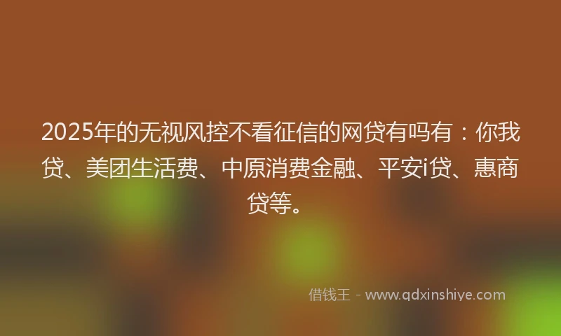 2025年的无视风控不看征信的网贷有吗有：你我贷、美团生活费、中原消费金融、平安i贷、惠商贷等。