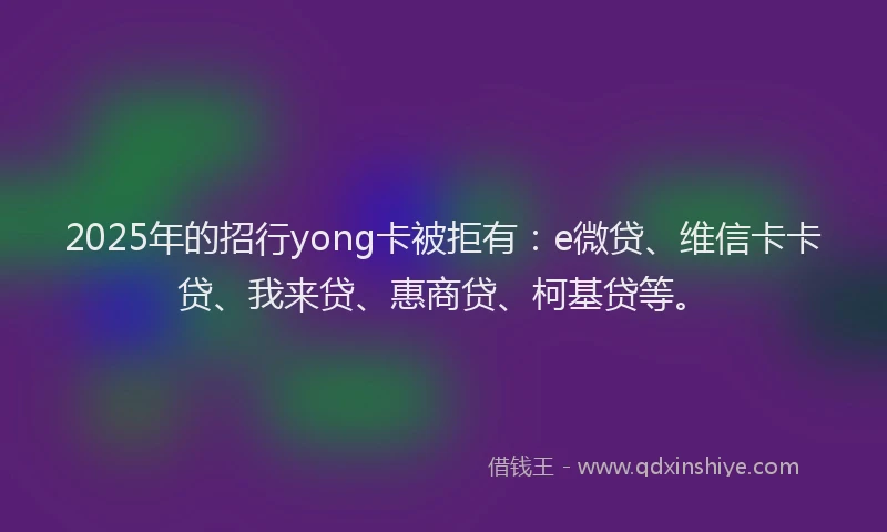 2025年的招行yong卡被拒有：e微贷、维信卡卡贷、我来贷、惠商贷、柯基贷等。