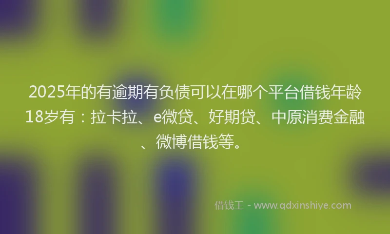 2025年的有逾期有负债可以在哪个平台借钱年龄18岁有：拉卡拉、e微贷、好期贷、中原消费金融、微博借钱等。