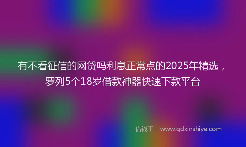 有不看征信的网贷吗利息正常点的2025年精选，罗列5个18岁借款神器快速下款平台