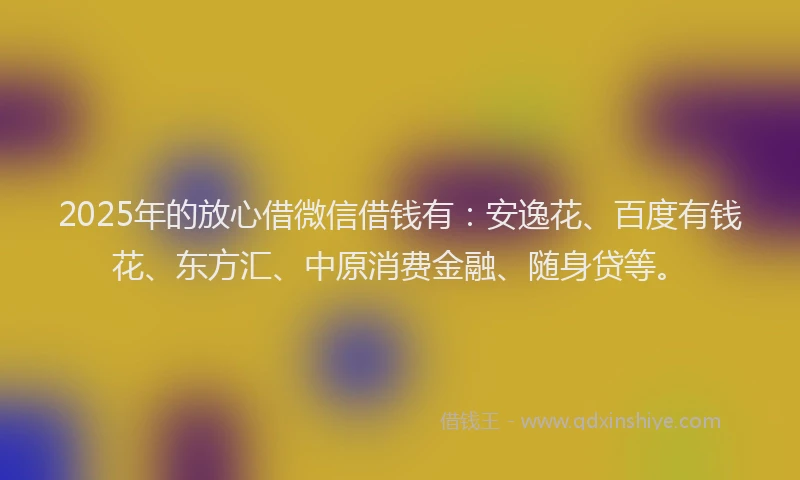 2025年的放心借微信借钱有：安逸花、百度有钱花、东方汇、中原消费金融、随身贷等。
