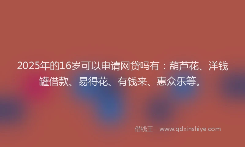 2025年的16岁可以申请网贷吗有：葫芦花、洋钱罐借款、易得花、有钱来、惠众乐等。