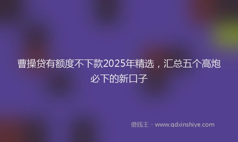 曹操贷有额度不下款2025年精选，汇总五个高炮必下的新口子