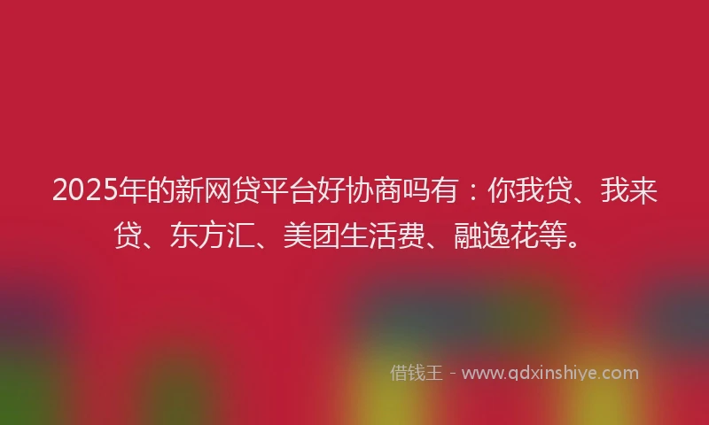 2025年的新网贷平台好协商吗有：你我贷、我来贷、东方汇、美团生活费、融逸花等。