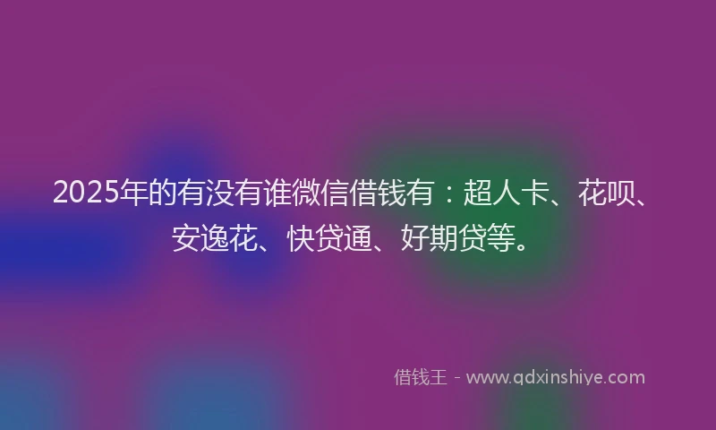 2025年的有没有谁微信借钱有：超人卡、花呗、安逸花、快贷通、好期贷等。