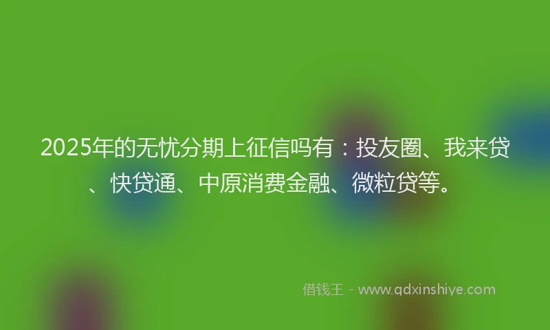 2025年的无忧分期上征信吗有：投友圈、我来贷、快贷通、中原消费金融、微粒贷等。