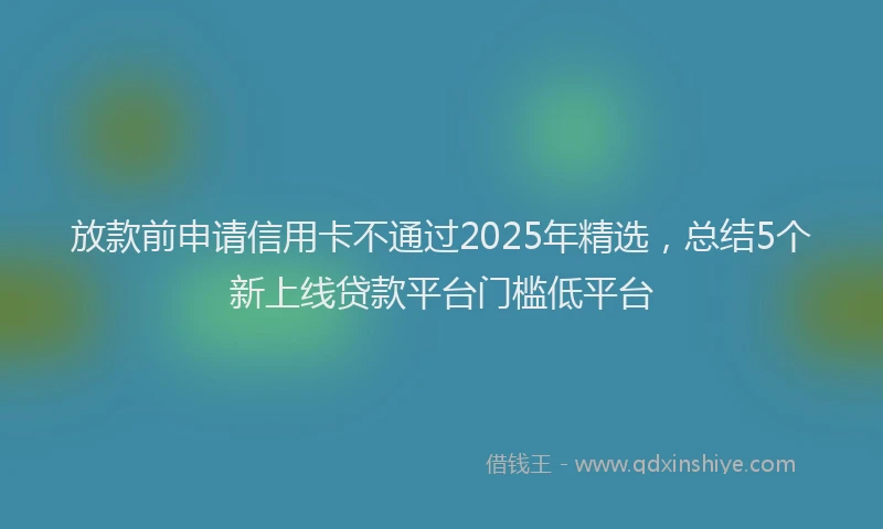 放款前申请信用卡不通过2025年精选，总结5个新上线贷款平台门槛低平台