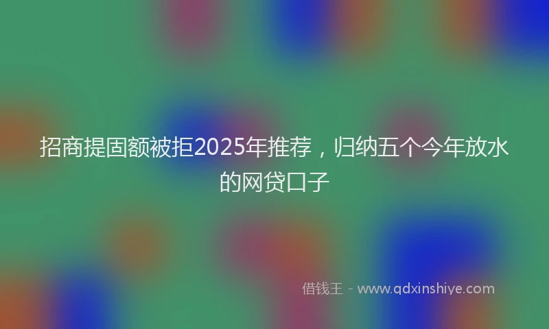 招商提固额被拒2025年推荐，归纳五个今年放水的网贷口子