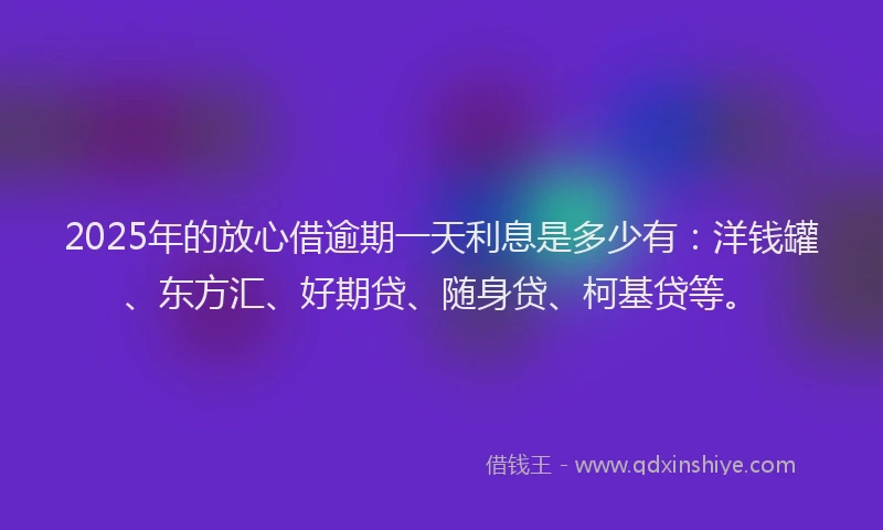 2025年的放心借逾期一天利息是多少有：洋钱罐、东方汇、好期贷、随身贷、柯基贷等。