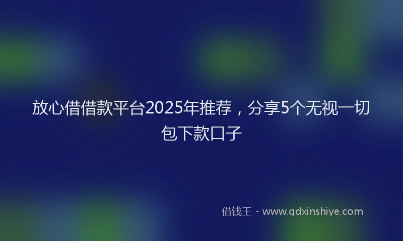 放心借借款平台2025年推荐，分享5个无视一切包下款口子