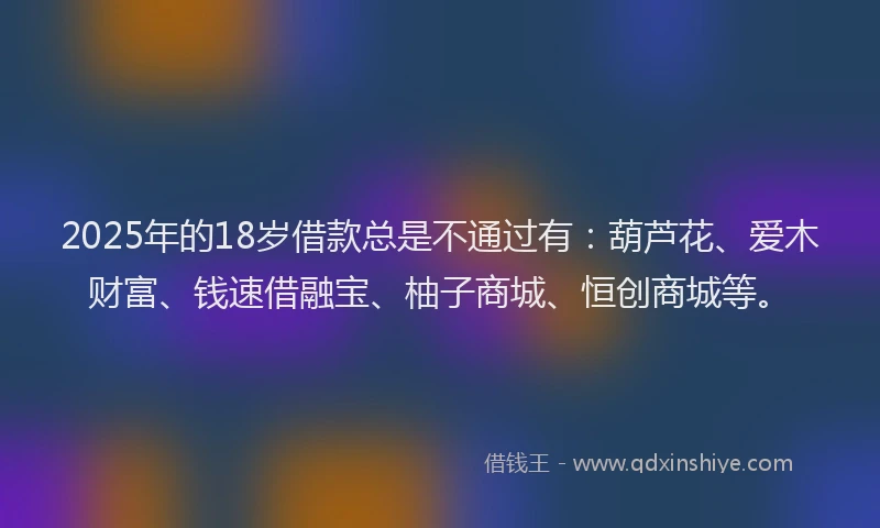 2025年的18岁借款总是不通过有：葫芦花、爱木财富、钱速借融宝、柚子商城、恒创商城等。