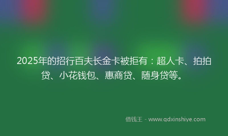 2025年的招行百夫长金卡被拒有：超人卡、拍拍贷、小花钱包、惠商贷、随身贷等。