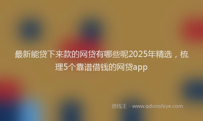 最新能贷下来款的网贷有哪些呢2025年精选，梳理5个靠谱借钱的网贷app
