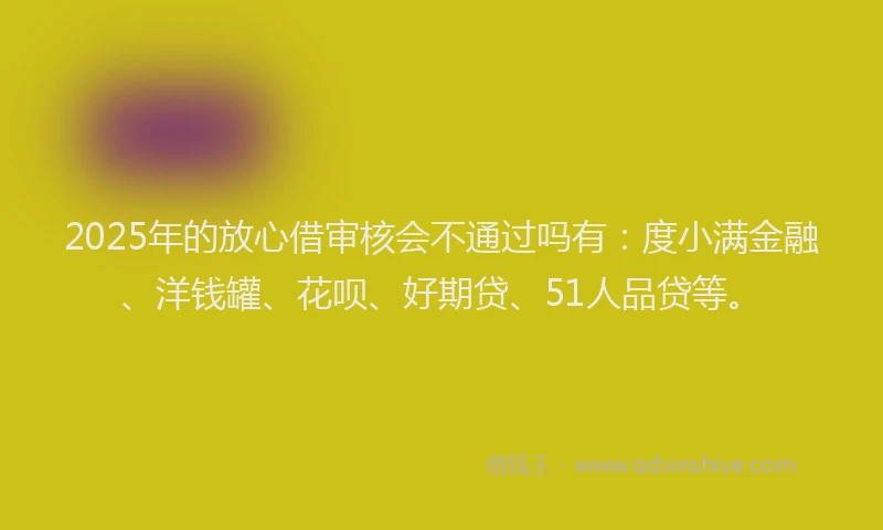 2025年的放心借审核会不通过吗有：度小满金融、洋钱罐、花呗、好期贷、51人品贷等。