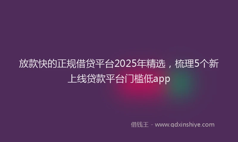 放款快的正规借贷平台2025年精选，梳理5个新上线贷款平台门槛低app