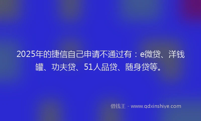 2025年的捷信自己申请不通过有：e微贷、洋钱罐、功夫贷、51人品贷、随身贷等。