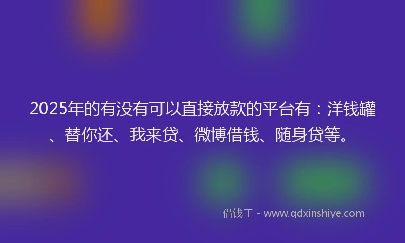 2025年的有没有可以直接放款的平台有：洋钱罐、替你还、我来贷、微博借钱、随身贷等。