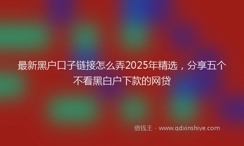 最新黑户口子链接怎么弄2025年精选，分享五个不看黑白户下款的网贷