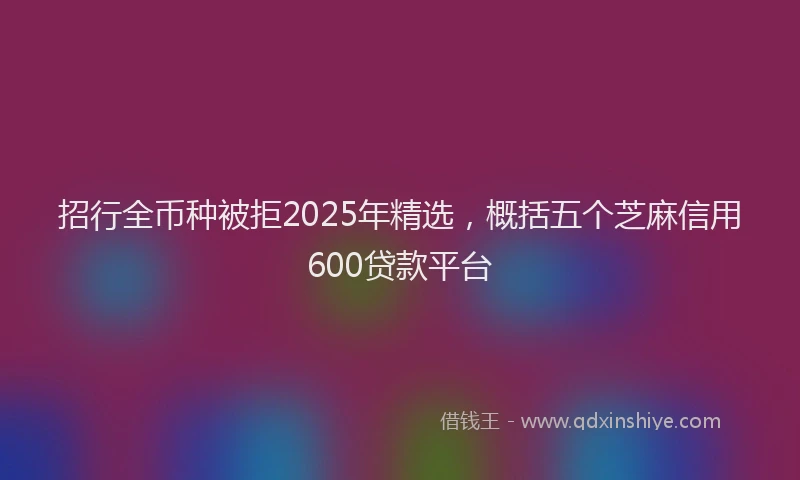 招行全币种被拒2025年精选，概括五个芝麻信用600贷款平台