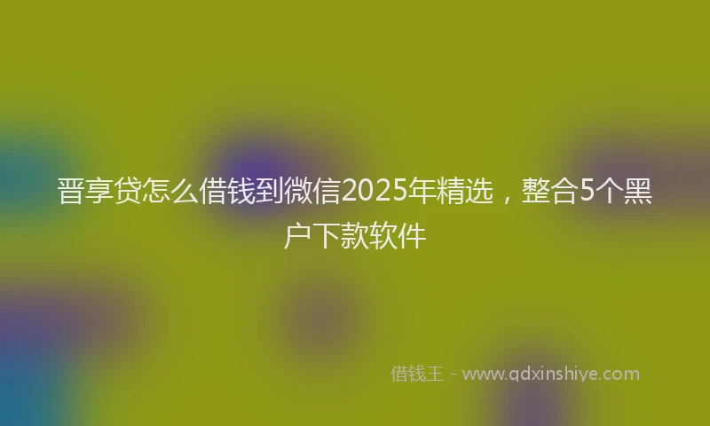 晋享贷怎么借钱到微信2025年精选，整合5个黑户下款软件