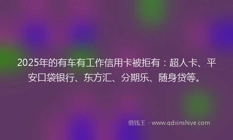 2025年的有车有工作信用卡被拒有：超人卡、平安口袋银行、东方汇、分期乐、随身贷等。