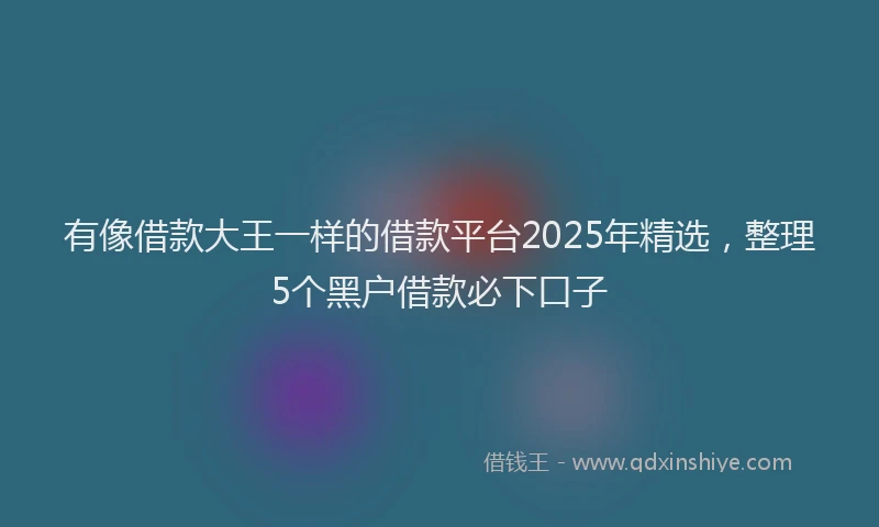 有像借款大王一样的借款平台2025年精选，整理5个黑户借款必下口子