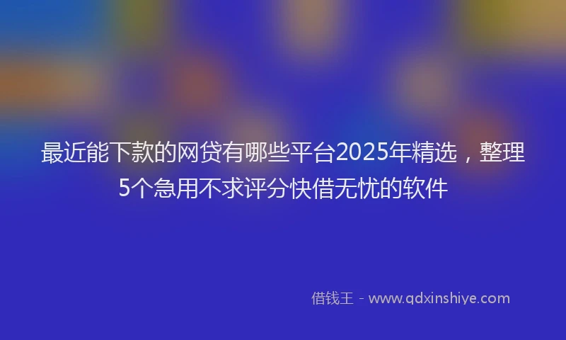 最近能下款的网贷有哪些平台2025年精选，整理5个急用不求评分快借无忧的软件