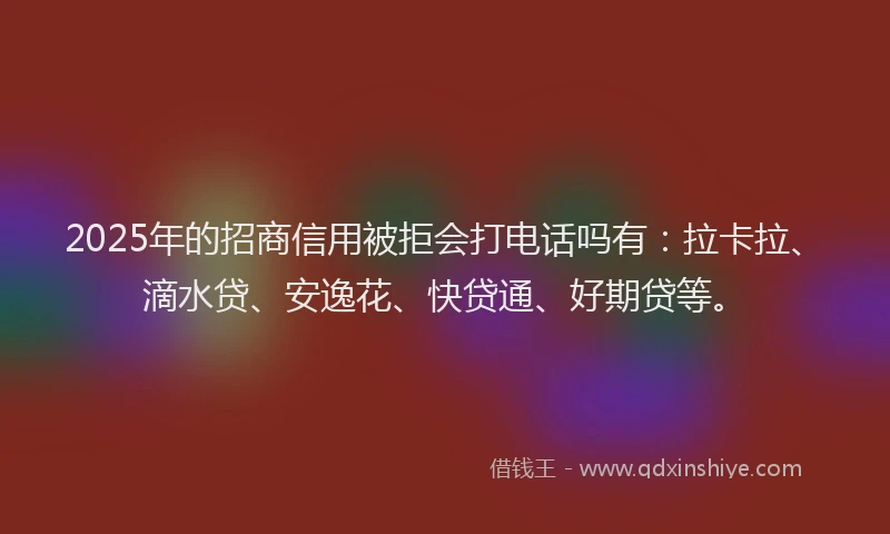 2025年的招商信用被拒会打电话吗有：拉卡拉、滴水贷、安逸花、快贷通、好期贷等。