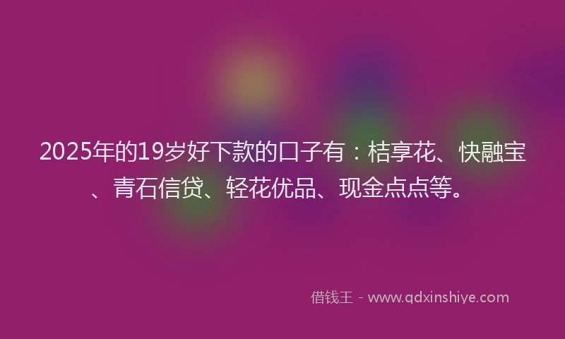 2025年的19岁好下款的口子有：桔享花、快融宝、青石信贷、轻花优品、现金点点等。