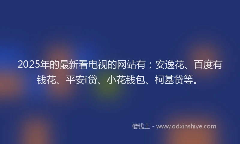 2025年的最新看电视的网站有：安逸花、百度有钱花、平安i贷、小花钱包、柯基贷等。
