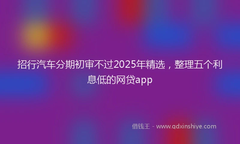 招行汽车分期初审不过2025年精选，整理五个利息低的网贷app