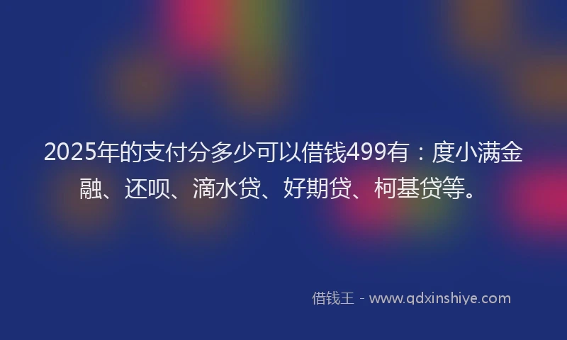 2025年的支付分多少可以借钱499有：度小满金融、还呗、滴水贷、好期贷、柯基贷等。