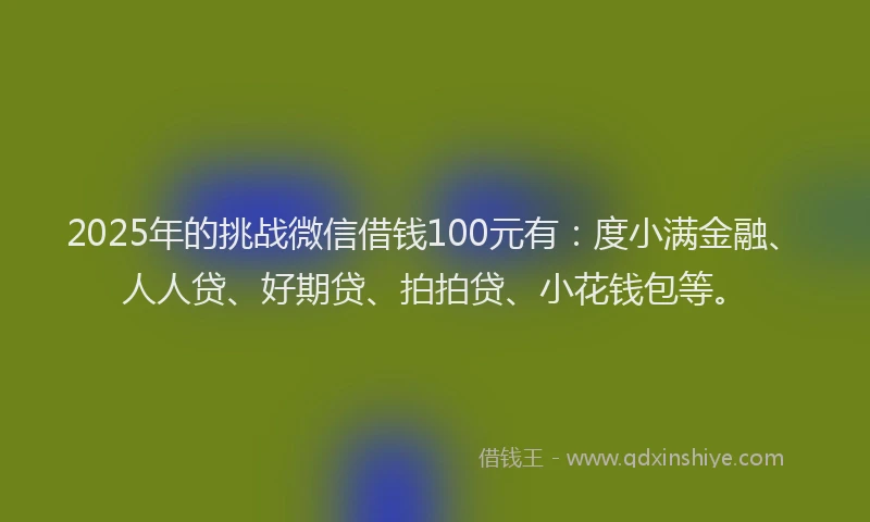 2025年的挑战微信借钱100元有：度小满金融、人人贷、好期贷、拍拍贷、小花钱包等。