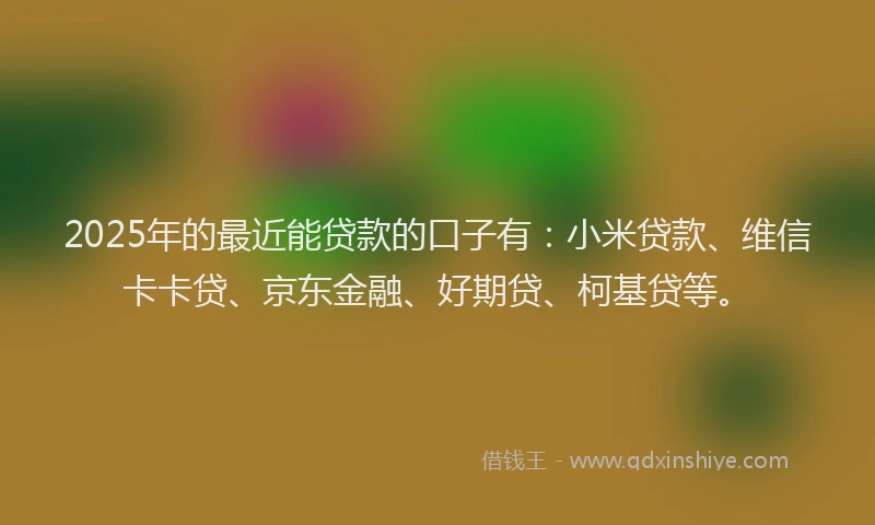 2025年的最近能贷款的口子有：小米贷款、维信卡卡贷、京东金融、好期贷、柯基贷等。