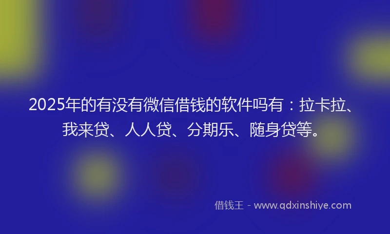 2025年的有没有微信借钱的软件吗有：拉卡拉、我来贷、人人贷、分期乐、随身贷等。