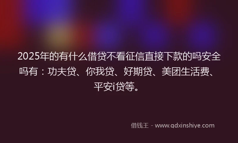 2025年的有什么借贷不看征信直接下款的吗安全吗有：功夫贷、你我贷、好期贷、美团生活费、平安i贷等。