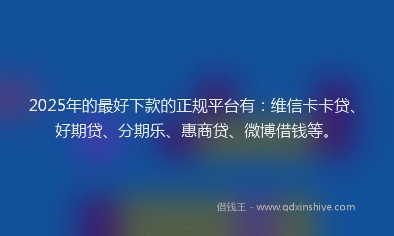 2025年的最好下款的正规平台有：维信卡卡贷、好期贷、分期乐、惠商贷、微博借钱等。