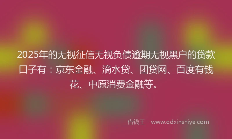 2025年的无视征信无视负债逾期无视黑户的贷款口子有：京东金融、滴水贷、团贷网、百度有钱花、中原消费金融等。