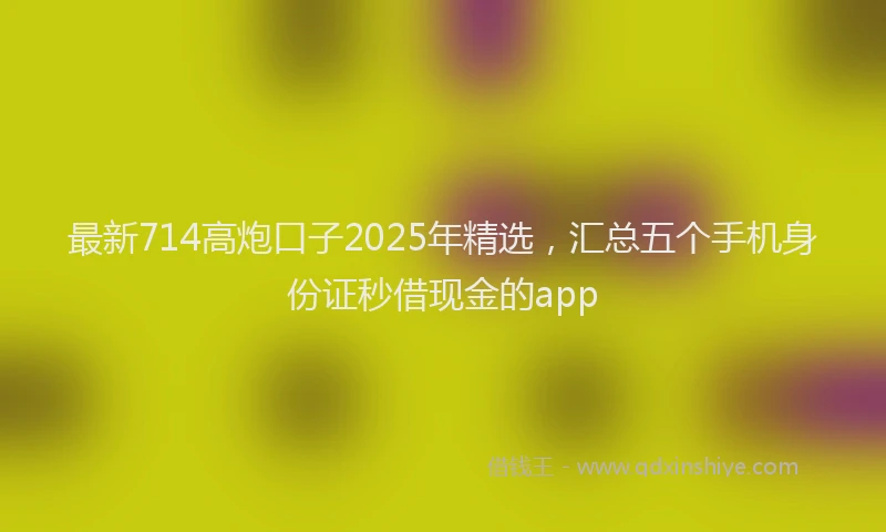 最新714高炮口子2025年精选，汇总五个手机身份证秒借现金的app