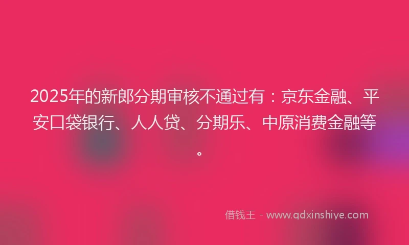 2025年的新郎分期审核不通过有：京东金融、平安口袋银行、人人贷、分期乐、中原消费金融等。