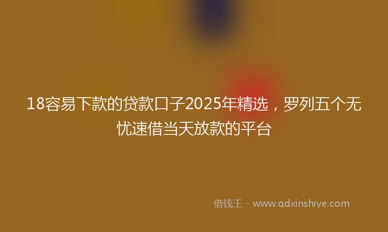 18容易下款的贷款口子2025年精选，罗列五个无忧速借当天放款的平台