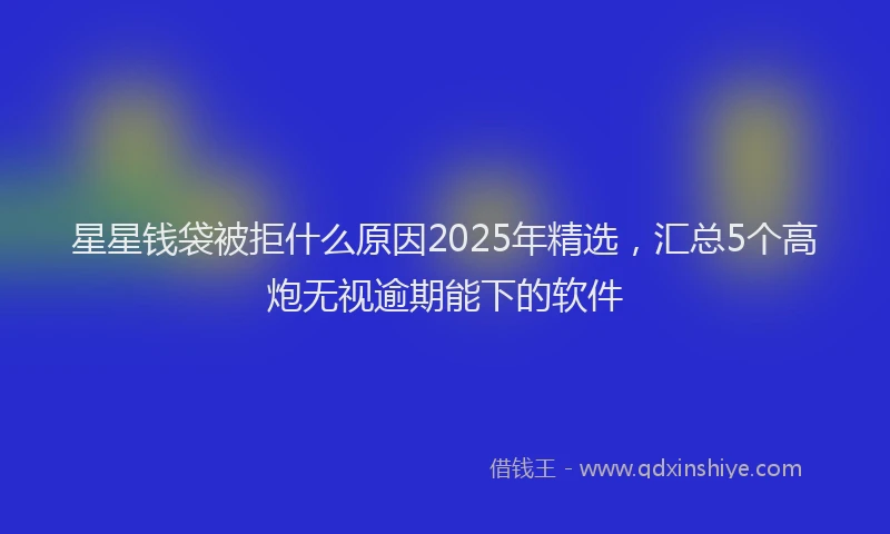 星星钱袋被拒什么原因2025年精选，汇总5个高炮无视逾期能下的软件