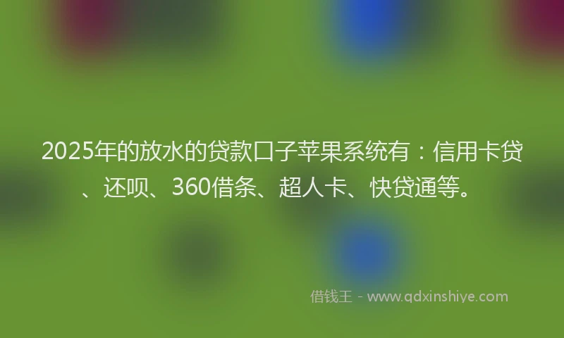 2025年的放水的贷款口子苹果系统有：信用卡贷、还呗、360借条、超人卡、快贷通等。