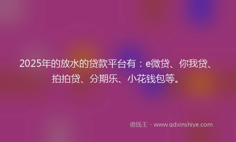 2025年的放水的贷款平台有：e微贷、你我贷、拍拍贷、分期乐、小花钱包等。